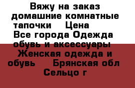 Вяжу на заказ домашние комнатные тапочки. › Цена ­ 800 - Все города Одежда, обувь и аксессуары » Женская одежда и обувь   . Брянская обл.,Сельцо г.